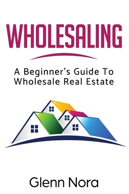 Wholesaling: A Beginner's Guide to Wholesale Real Estate - Glenn Nora