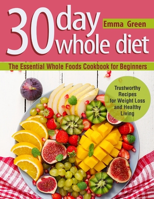 30 Day Whole Diet: The Essential Whole Foods Cookbook for Beginners. Trustworthy Recipes for Weight Loss and Healthy Living - Emma Green