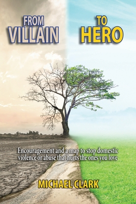 From Villain to Hero: Encouragement and a map to stop domestic violence or abuse that hurts the ones you love - Michael Clark
