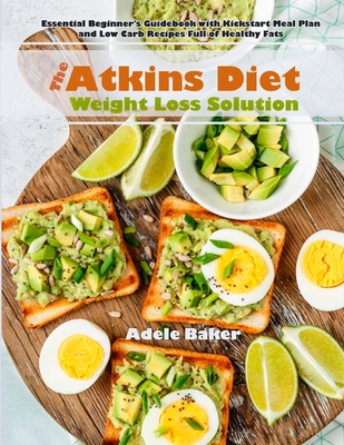 The Atkins Diet Weight Loss Solution: Essential Beginner's Guidebook with Kickstart Meal Plan and Low Carb Recipes Full of Healthy Fats - Adele Baker