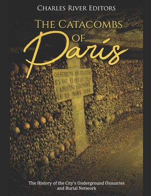 The Catacombs of Paris: The History of the City's Underground Ossuaries and Burial Network - Charles River Editors