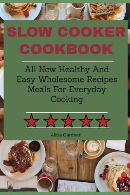 Slow Cooker Cookbook: All New Healthy And Easy Wholesome Recipes Meals For Everyday Cooking - Alicia Gardner