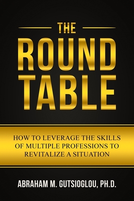 The Round Table: How to Leverage the Skills of Multiple Professions to Revitalize a Situation - Abraham M. Gutsioglou