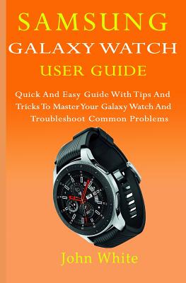 Samsung Galaxy Watch User Guide: Quick And Easy Guide with Tips And Tricks to Master Your Galaxy Watch And Troubleshoot Common Problems - John White
