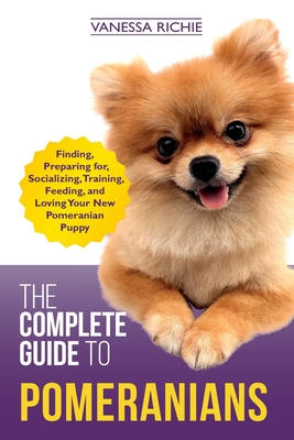 The Complete Guide to Pomeranians: Finding, Preparing for, Socializing, Training, Feeding, and Loving Your New Pomeranian Puppy - Vanessa Richie