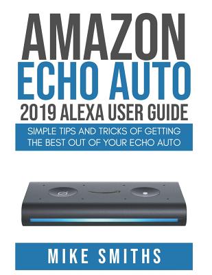 Amazon Echo Auto: 2019 Alexa User Guide: Simple Tips and Tricks of Getting the Best out of your Echo Auto - Mike Smiths
