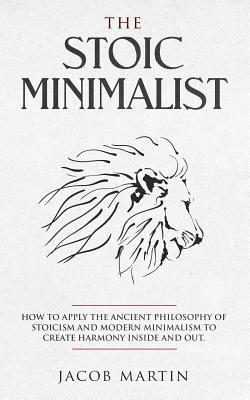 The Stoic Minimalist: How to Apply the Ancient Philosophy of Stoicism and Modern Minimalism to Create Harmony Inside And Out. - Jacob Martin