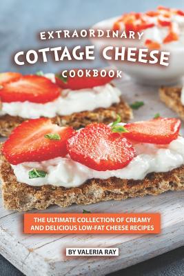 Extraordinary Cottage Cheese Cookbook: The Ultimate Collection of Creamy and Delicious Low-Fat Cheese Recipes - Valeria Ray