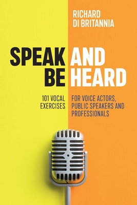 Speak and Be Heard: 101 Vocal Exercises for Professionals, Public Speakers and Voice Actors - Richard Di Britannia