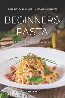 Beginners Pasta Cookbook & Guide: Super Simple and Delicious Homemade Pasta Recipes - Molly Mills
