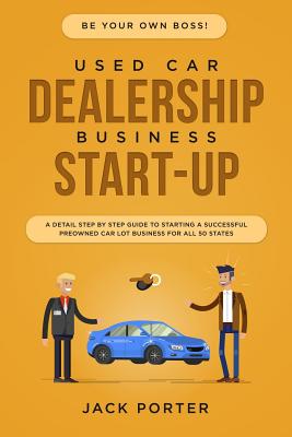 Be Your Own Boss! Used Car Dealership Business Startup: A Detail Step By Step Guide to Starting a Successful Preowned Car Lot Business for All 50 Stat - Jack Porter