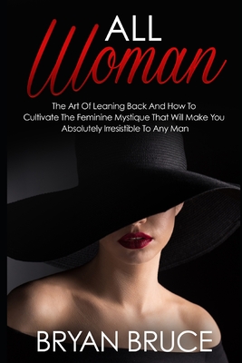 All Woman: The Art Of Leaning Back And How To Cultivate The Feminine Mystique That Will Make You Irresistible To Any Man - Bryan Bruce