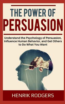 The Power of Persuasion: Understand the Psychology of Persuasion, Influence Human Behavior, and Get Others to Do What You Want - Henrik Rodgers