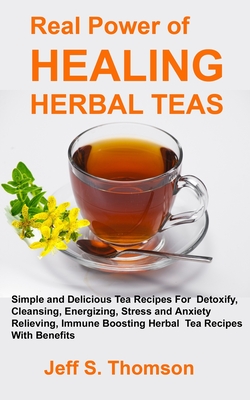 The Real Power of Healing Herbal Teas: Simple and Delicious Tea Recipes For Weight Loss, Detoxify, Cleansing, Energizing, Stress and Anxiety Relieving - Jeff S. Thomson