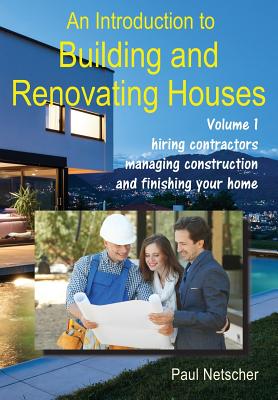 An Introduction to Building and Renovating Houses: Volume 1. Hiring Contractors, Managing Construction and Finishing Your Home - Paul Netscher