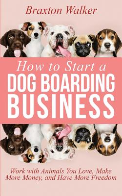 How to Start a Dog Boarding Business: Work with Animals You Love, Make More Money, and Have More Freedom - Braxton Walker