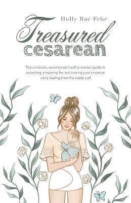 Treasured Cesarean: The complete, uncensored, healthy mama's guide to accepting, preparing for, and owning your cesarean while healing fro - Holly Rae Fehr