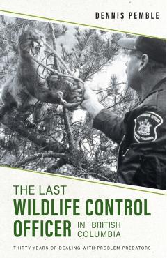 The Last Wildlife Control Officer in British Columbia: Thirty Years of Dealing with Problem Predators - Dennis Pemble