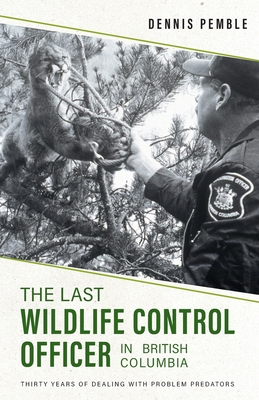 The Last Wildlife Control Officer in British Columbia: Thirty Years of Dealing with Problem Predators - Dennis Pemble