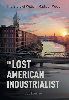 The Lost American Industrialist: The Story of William Madison Wood - Bob Fournier