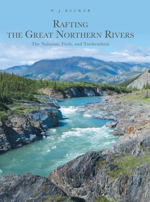 Rafting the Great Northern Rivers: The Nahanni, Firth, and Tatshenshini - W. J. Becker