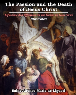 The Passion and the Death of Jesus Christ: Reflections And Affections On The Passion Of Jesus Christ: Illustrated - Saint Alfonso Maria De Liguori
