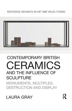 Coperta cărții 'Contemporary British Ceramics and the Influence of Sculpture: Monuments, Multiples, Destruction and Display - Laura Gray'