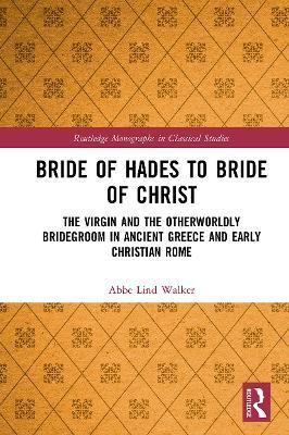 Bride of Hades to Bride of Christ: The Virgin and the Otherworldly Bridegroom in Ancient Greece and Early Christian Rome - Abbe Lind Walker