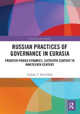 Russian Practices of Governance in Eurasia: Frontier Power Dynamics, Sixteenth Century to Nineteenth Century - Gulnar T. Kendirbai