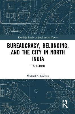 Bureaucracy, Belonging, and the City in North India: 1870-1930 - Michael S. Dodson