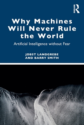 Why Machines Will Never Rule the World: Artificial Intelligence Without Fear - Jobst Landgrebe