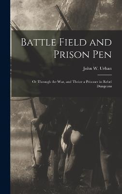 Battle Field and Prison Pen: Or Through the War, and Thrice a Prisoner in Rebel Dungeons - John W. Urban