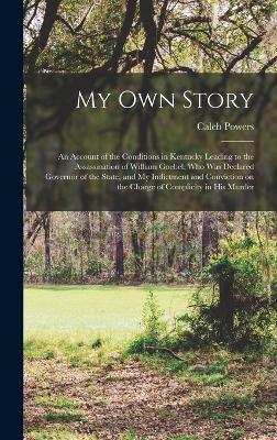 My own Story; an Account of the Conditions in Kentucky Leading to the Assassination of William Goebel, who was Declared Governor of the State, and my - Caleb Powers