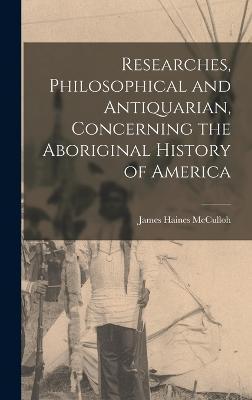 Researches, Philosophical and Antiquarian, Concerning the Aboriginal History of America - James Haines Mcculloh