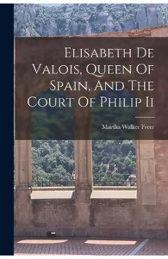 Coperta cărții 'Elisabeth De Valois, Queen Of Spain, And The Court Of Philip Ii - Martha Walker Freer'