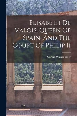 Coperta cărții 'Elisabeth De Valois, Queen Of Spain, And The Court Of Philip Ii - Martha Walker Freer'