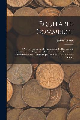 Equitable Commerce: A New Development of Principles for the Harmoneous Adjustment and Regulation of the Pecuniary, intellectual, and Moral - Josiah Warren