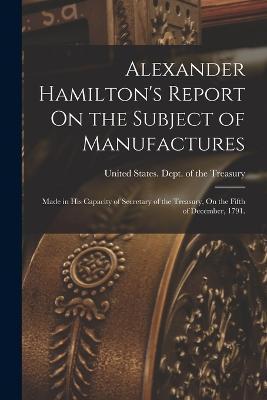 Alexander Hamilton's Report On the Subject of Manufactures: Made in His Capacity of Secretary of the Treasury, On the Fifth of December, 1791. - United States Dept Of The Treasury