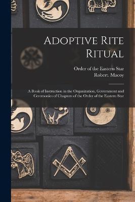 Adoptive Rite Ritual: A Book of Instruction in the Organization, Government and Ceremonies of Chapters of the Order of the Eastern Star - Order Of The Eastern Star