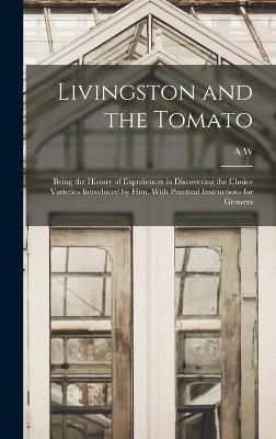 Livingston and the Tomato: Being the History of Experiences in Discovering the Choice Varieties Introduced by him, With Practical Instructions fo - A. W. 1822-1898 Livingston