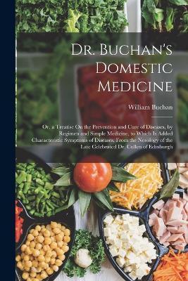 Dr. Buchan's Domestic Medicine: Or, a Treatise On the Prevention and Cure of Diseases, by Regimen and Simple Medicine, to Which Is Added Characteristi - William Buchan