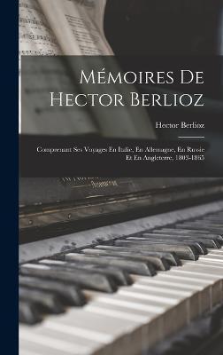 Mémoires De Hector Berlioz: Comprenant Ses Voyages En Italie, En Allemagne, En Russie Et En Angleterre, 1803-1865 - Hector Berlioz