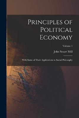 Principles of Political Economy: With Some of Their Applications to Social Philosophy; Volume 1 - Mill John Stuart