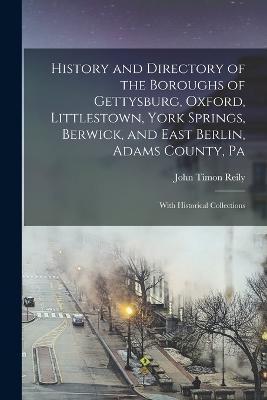 History and Directory of the Boroughs of Gettysburg, Oxford, Littlestown, York Springs, Berwick, and East Berlin, Adams County, Pa: With Historical Co - John Timon Reily