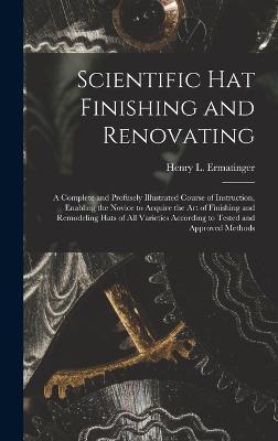 Scientific hat Finishing and Renovating; a Complete and Profusely Illustrated Course of Instruction, Enabling the Novice to Acquire the art of Finishi - Henry L. Ermatinger