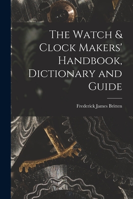 The Watch & Clock Makers' Handbook, Dictionary and Guide - Frederick James Britten