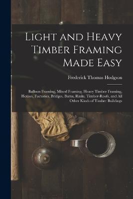 Light and Heavy Timber Framing Made Easy: Balloon Framing, Mixed Framing, Heavy Timber Framing, Houses, Factories, Bridges, Barns, Rinks, Timber-Roofs - Frederick Thomas Hodgson