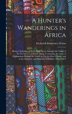 A Hunter's Wanderings in Africa: Being a Narrative of Nine Years Spent Amongst the Game of the Far Interior of South Africa, Containing Accounts of Ex - Frederick Courteney Selous