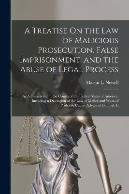 A Treatise On the Law of Malicious Prosecution, False Imprisonment, and the Abuse of Legal Process: As Administered in the Courts of the United States - Martin L. Newell