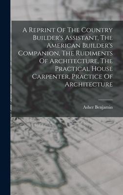 A Reprint Of The Country Builder's Assistant, The American Builder's Companion, The Rudiments Of Architecture, The Practical House Carpenter, Practice - Asher Benjamin